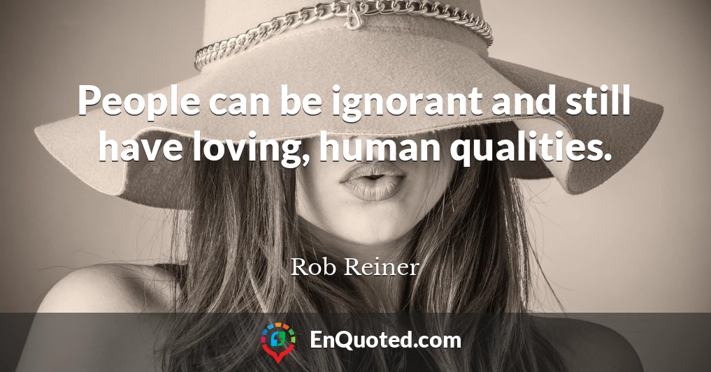 People can be ignorant and still have loving, human qualities.