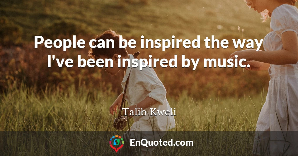 People can be inspired the way I've been inspired by music.