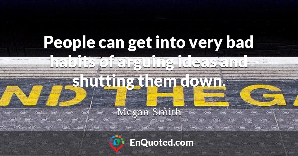 People can get into very bad habits of arguing ideas and shutting them down.