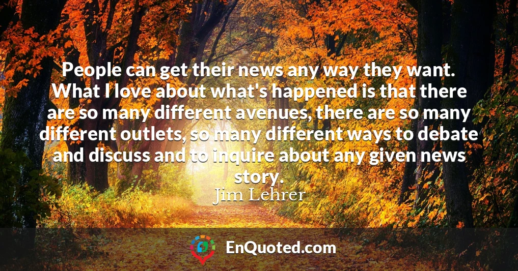 People can get their news any way they want. What I love about what's happened is that there are so many different avenues, there are so many different outlets, so many different ways to debate and discuss and to inquire about any given news story.