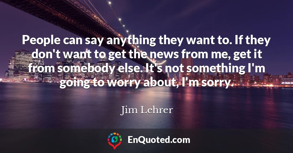 People can say anything they want to. If they don't want to get the news from me, get it from somebody else. It's not something I'm going to worry about, I'm sorry.