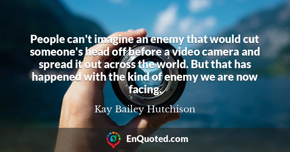 People can't imagine an enemy that would cut someone's head off before a video camera and spread it out across the world. But that has happened with the kind of enemy we are now facing.