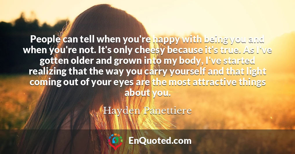 People can tell when you're happy with being you and when you're not. It's only cheesy because it's true. As I've gotten older and grown into my body, I've started realizing that the way you carry yourself and that light coming out of your eyes are the most attractive things about you.