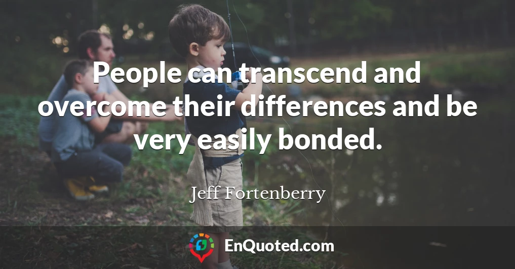 People can transcend and overcome their differences and be very easily bonded.