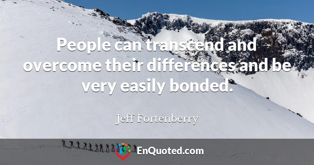 People can transcend and overcome their differences and be very easily bonded.