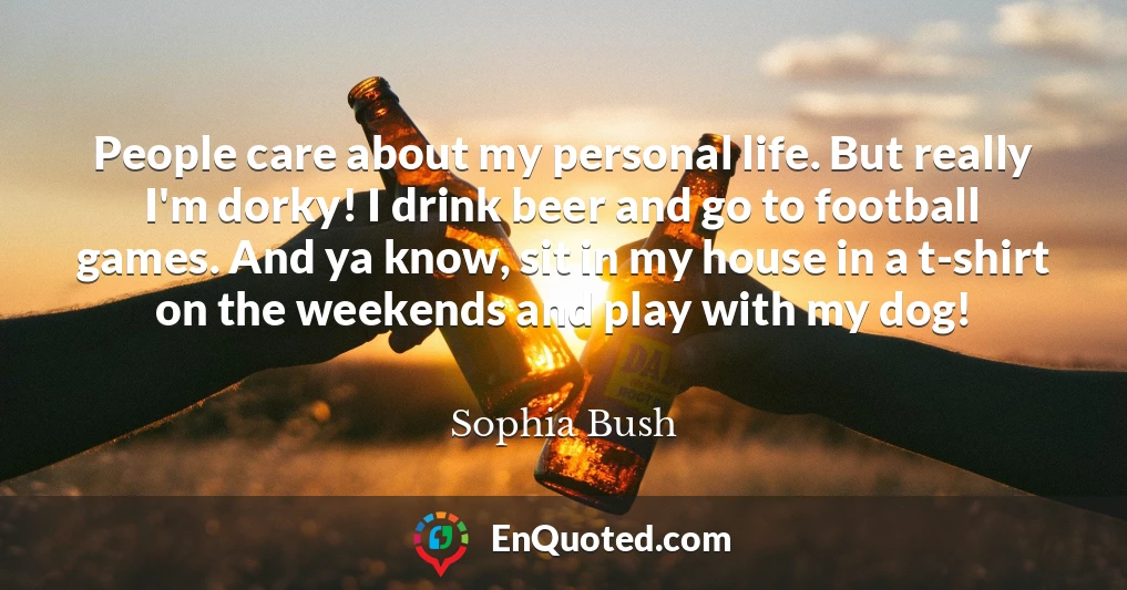 People care about my personal life. But really I'm dorky! I drink beer and go to football games. And ya know, sit in my house in a t-shirt on the weekends and play with my dog!