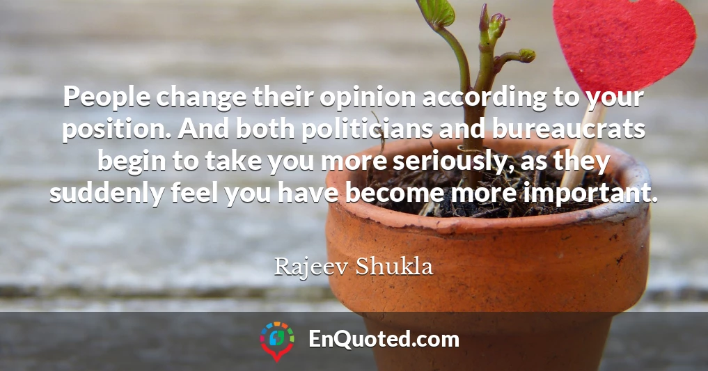 People change their opinion according to your position. And both politicians and bureaucrats begin to take you more seriously, as they suddenly feel you have become more important.