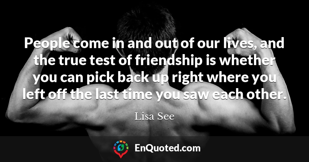 People come in and out of our lives, and the true test of friendship is whether you can pick back up right where you left off the last time you saw each other.