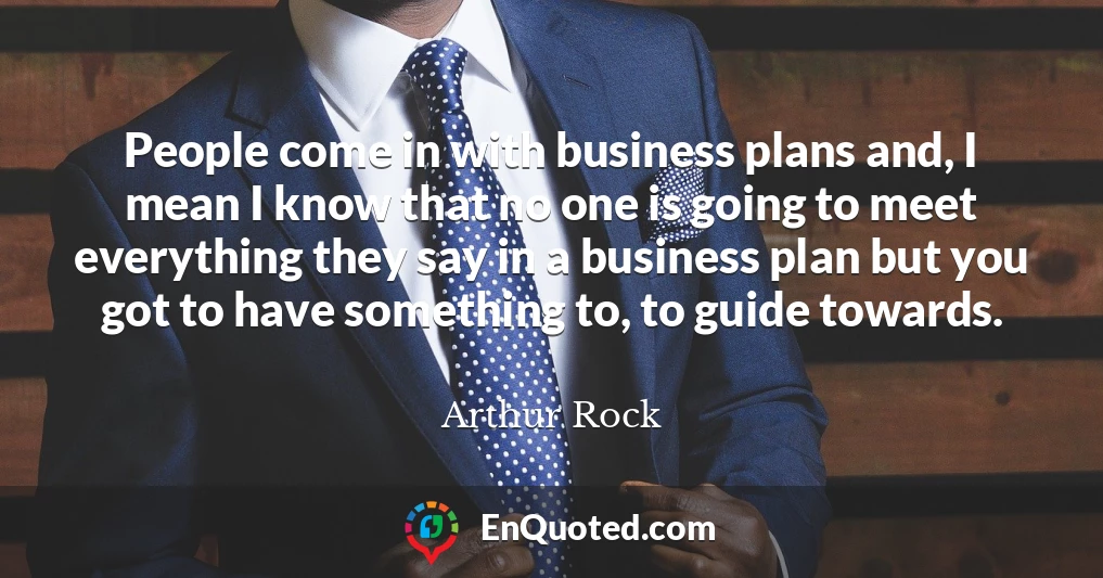 People come in with business plans and, I mean I know that no one is going to meet everything they say in a business plan but you got to have something to, to guide towards.