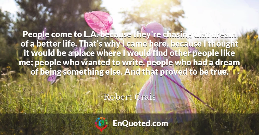 People come to L.A. because they're chasing that dream of a better life. That's why I came here, because I thought it would be a place where I would find other people like me; people who wanted to write, people who had a dream of being something else. And that proved to be true.