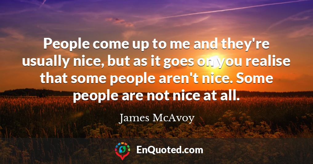 People come up to me and they're usually nice, but as it goes on you realise that some people aren't nice. Some people are not nice at all.