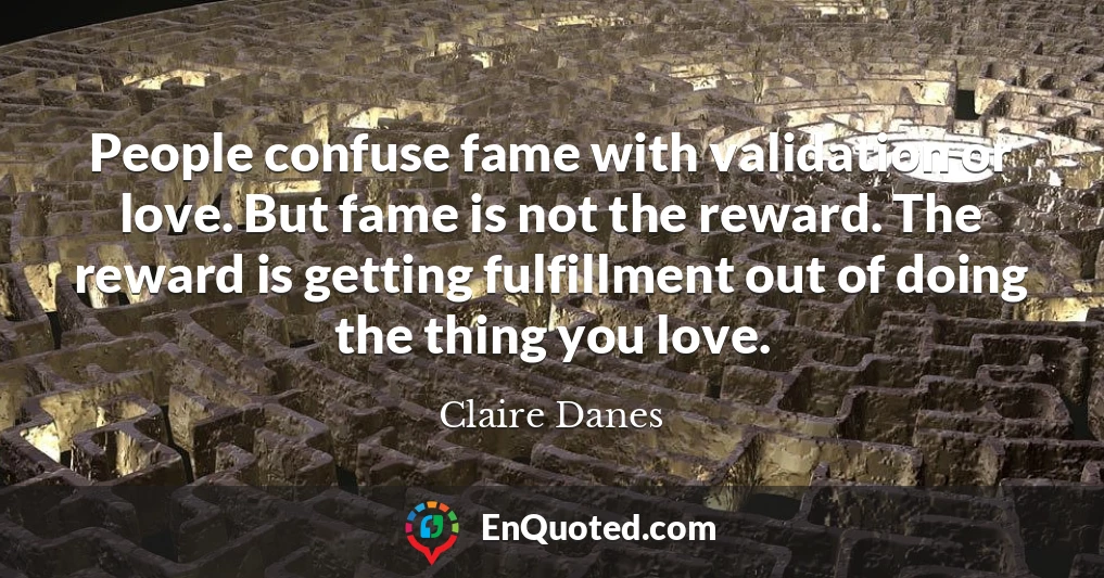 People confuse fame with validation or love. But fame is not the reward. The reward is getting fulfillment out of doing the thing you love.