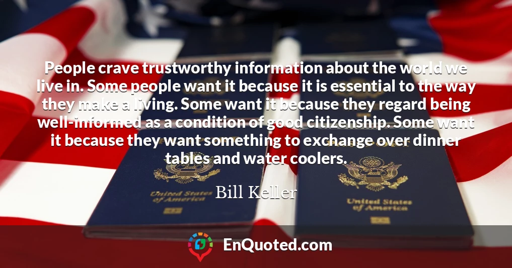 People crave trustworthy information about the world we live in. Some people want it because it is essential to the way they make a living. Some want it because they regard being well-informed as a condition of good citizenship. Some want it because they want something to exchange over dinner tables and water coolers.