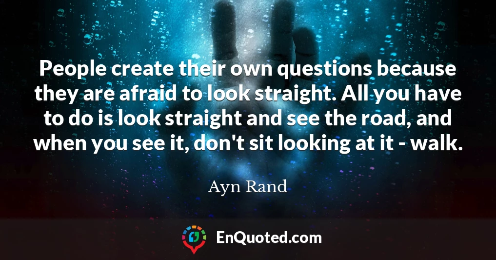 People create their own questions because they are afraid to look straight. All you have to do is look straight and see the road, and when you see it, don't sit looking at it - walk.
