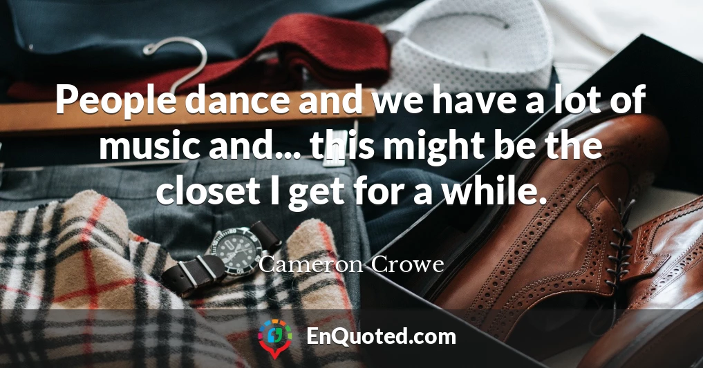 People dance and we have a lot of music and... this might be the closet I get for a while.