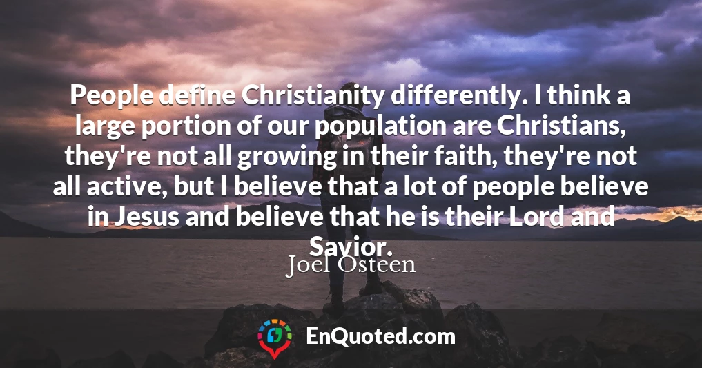 People define Christianity differently. I think a large portion of our population are Christians, they're not all growing in their faith, they're not all active, but I believe that a lot of people believe in Jesus and believe that he is their Lord and Savior.