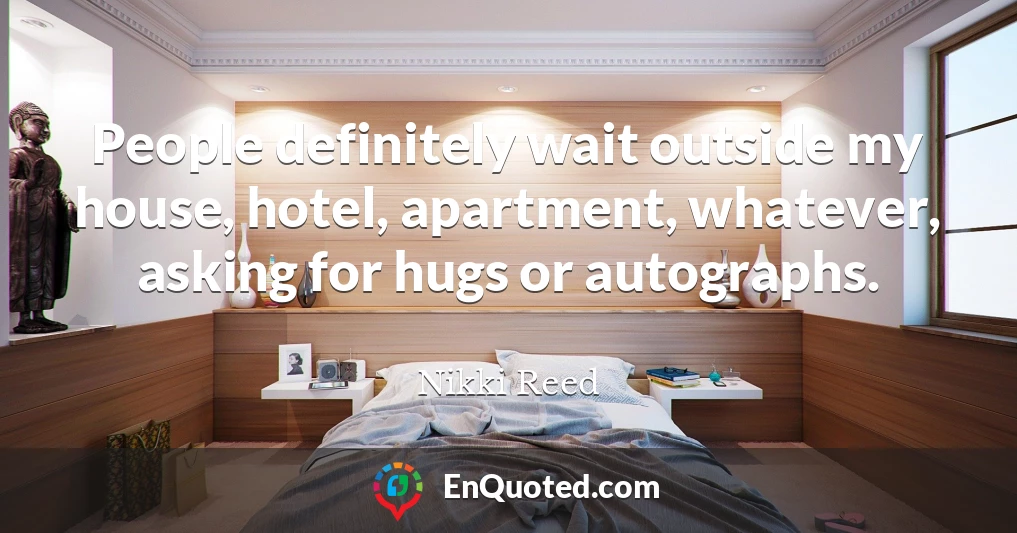People definitely wait outside my house, hotel, apartment, whatever, asking for hugs or autographs.
