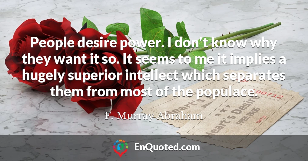 People desire power. I don't know why they want it so. It seems to me it implies a hugely superior intellect which separates them from most of the populace.