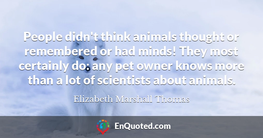 People didn't think animals thought or remembered or had minds! They most certainly do: any pet owner knows more than a lot of scientists about animals.