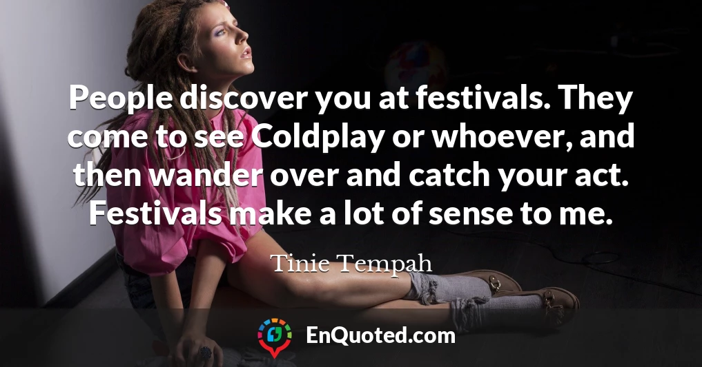 People discover you at festivals. They come to see Coldplay or whoever, and then wander over and catch your act. Festivals make a lot of sense to me.