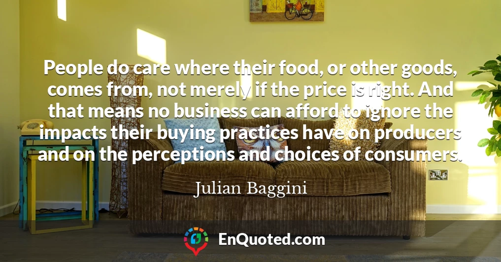 People do care where their food, or other goods, comes from, not merely if the price is right. And that means no business can afford to ignore the impacts their buying practices have on producers and on the perceptions and choices of consumers.