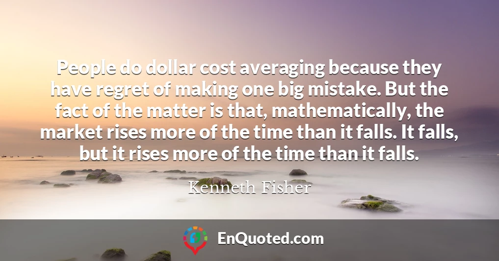 People do dollar cost averaging because they have regret of making one big mistake. But the fact of the matter is that, mathematically, the market rises more of the time than it falls. It falls, but it rises more of the time than it falls.