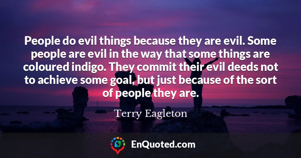 People do evil things because they are evil. Some people are evil in the way that some things are coloured indigo. They commit their evil deeds not to achieve some goal, but just because of the sort of people they are.