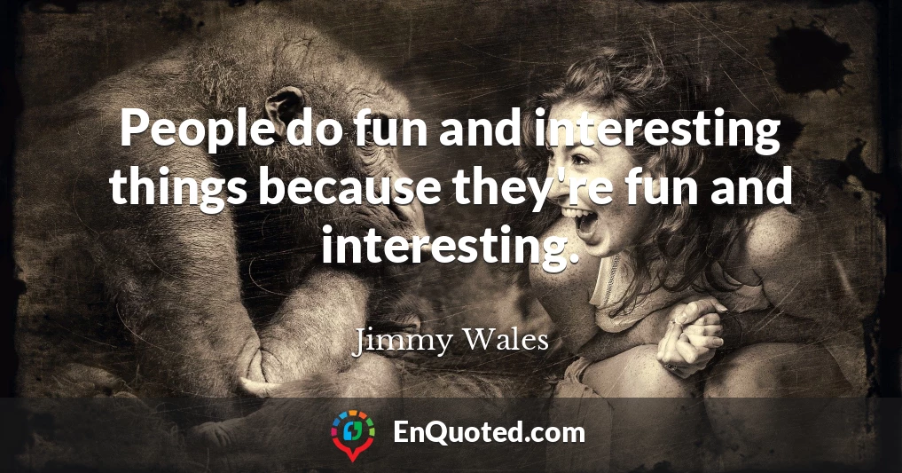 People do fun and interesting things because they're fun and interesting.