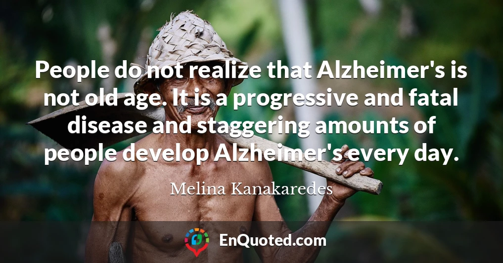 People do not realize that Alzheimer's is not old age. It is a progressive and fatal disease and staggering amounts of people develop Alzheimer's every day.