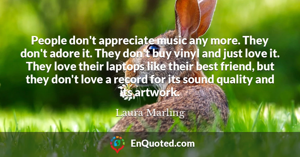 People don't appreciate music any more. They don't adore it. They don't buy vinyl and just love it. They love their laptops like their best friend, but they don't love a record for its sound quality and its artwork.