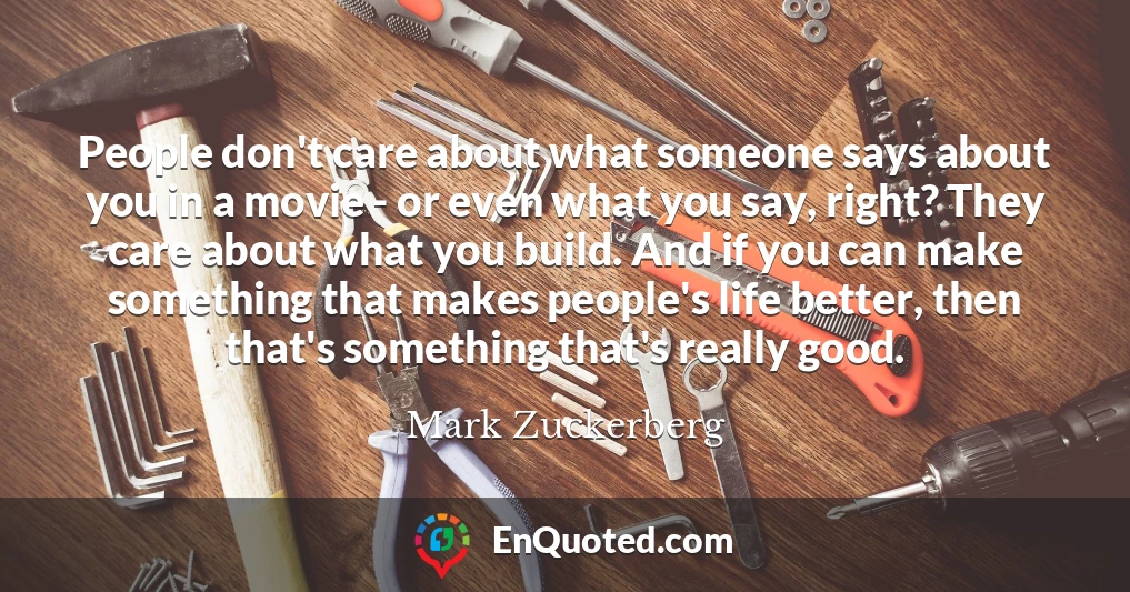 People don't care about what someone says about you in a movie - or even what you say, right? They care about what you build. And if you can make something that makes people's life better, then that's something that's really good.