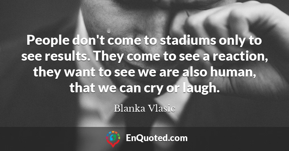 People don't come to stadiums only to see results. They come to see a reaction, they want to see we are also human, that we can cry or laugh.