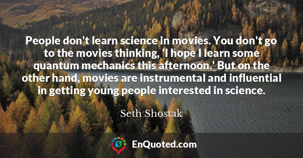 People don't learn science in movies. You don't go to the movies thinking, 'I hope I learn some quantum mechanics this afternoon.' But on the other hand, movies are instrumental and influential in getting young people interested in science.