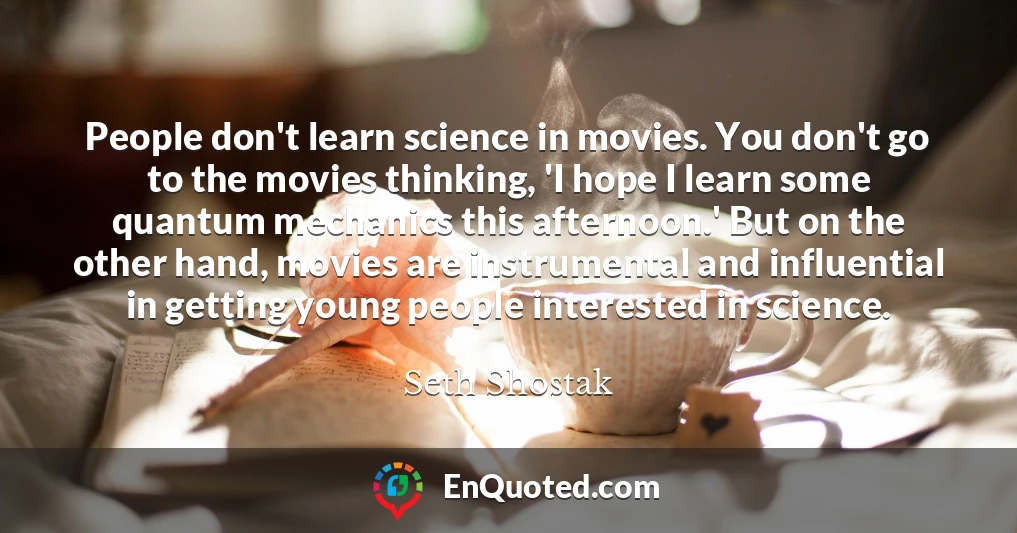 People don't learn science in movies. You don't go to the movies thinking, 'I hope I learn some quantum mechanics this afternoon.' But on the other hand, movies are instrumental and influential in getting young people interested in science.