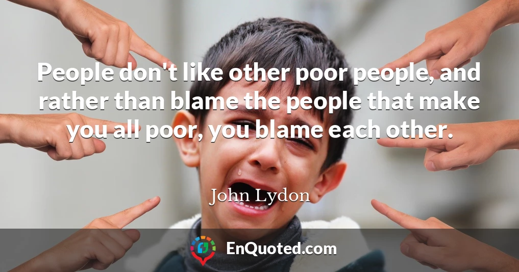 People don't like other poor people, and rather than blame the people that make you all poor, you blame each other.