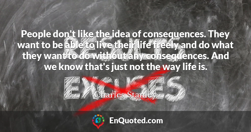 People don't like the idea of consequences. They want to be able to live their life freely and do what they want to do without any consequences. And we know that's just not the way life is.