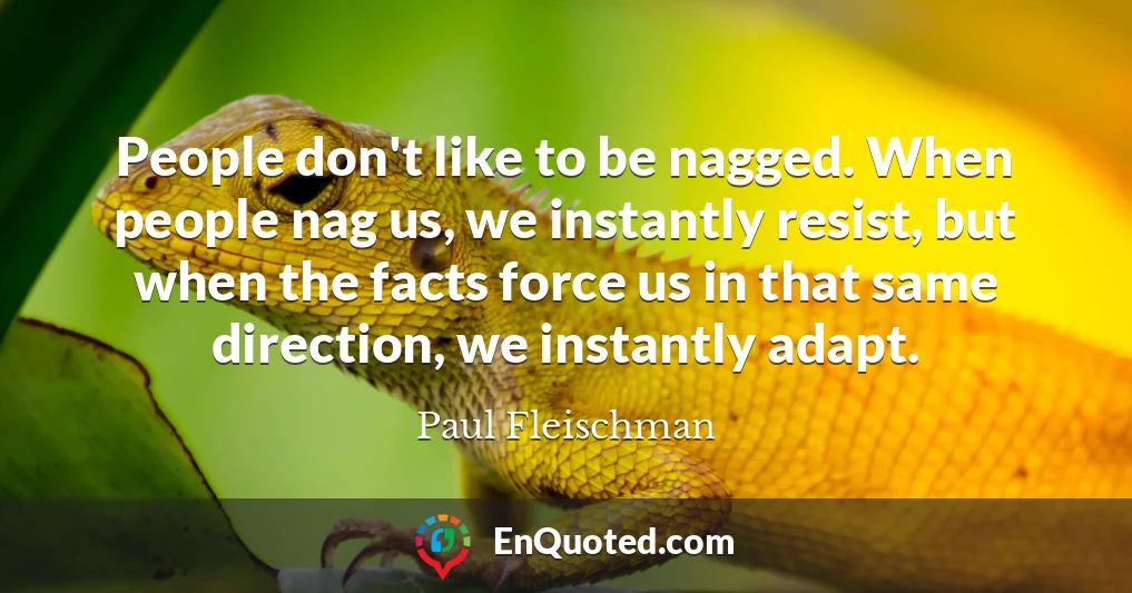 People don't like to be nagged. When people nag us, we instantly resist, but when the facts force us in that same direction, we instantly adapt.
