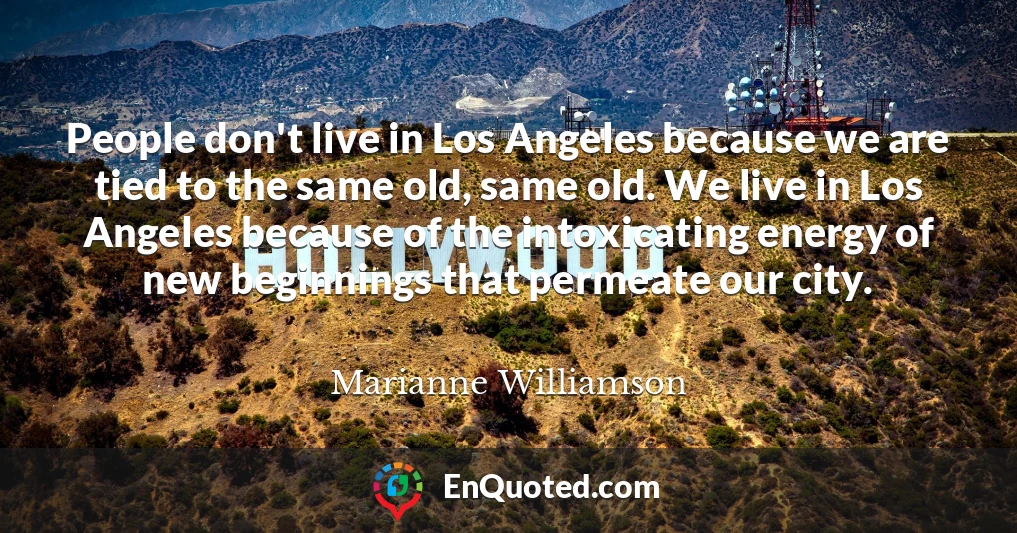 People don't live in Los Angeles because we are tied to the same old, same old. We live in Los Angeles because of the intoxicating energy of new beginnings that permeate our city.