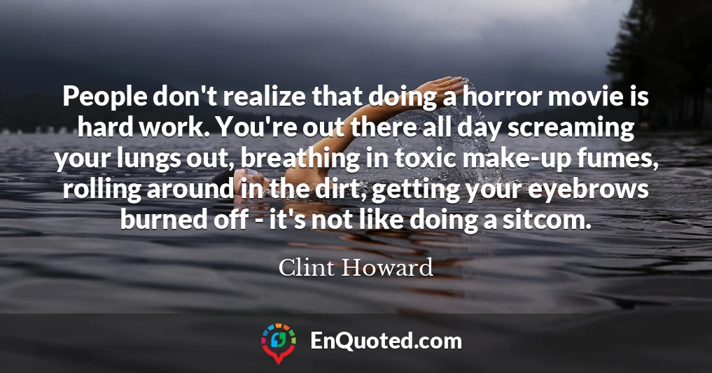 People don't realize that doing a horror movie is hard work. You're out there all day screaming your lungs out, breathing in toxic make-up fumes, rolling around in the dirt, getting your eyebrows burned off - it's not like doing a sitcom.