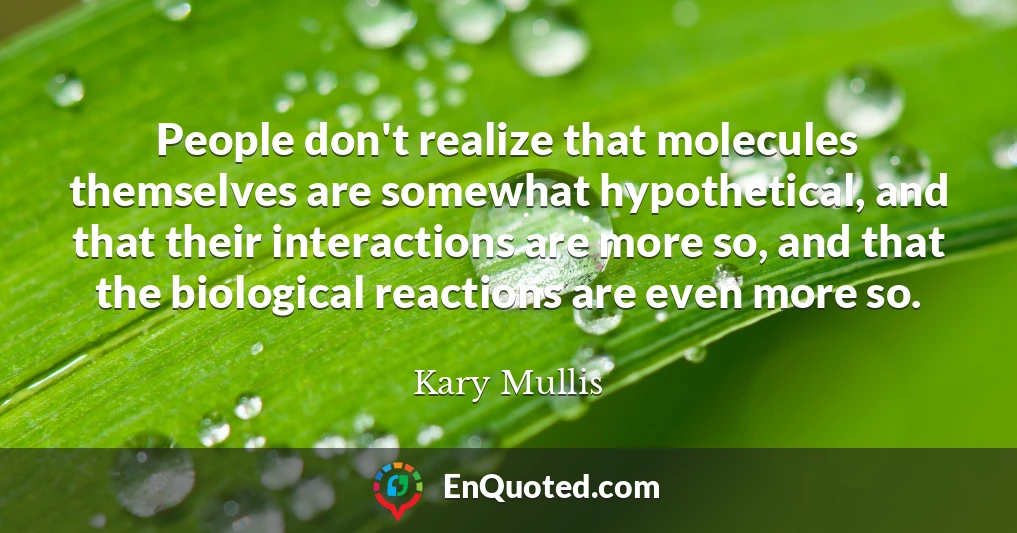 People don't realize that molecules themselves are somewhat hypothetical, and that their interactions are more so, and that the biological reactions are even more so.
