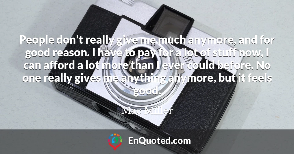 People don't really give me much anymore, and for good reason. I have to pay for a lot of stuff now, I can afford a lot more than I ever could before. No one really gives me anything anymore, but it feels good.