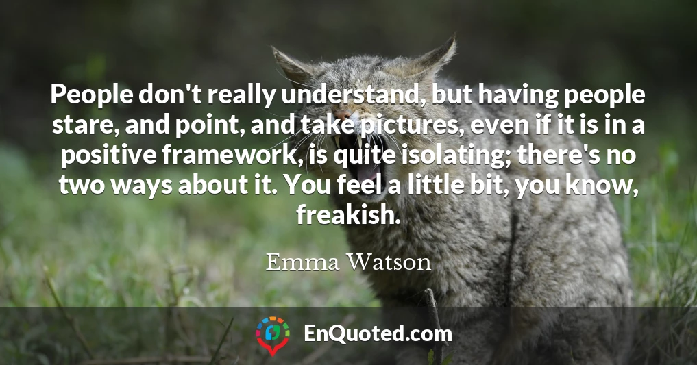 People don't really understand, but having people stare, and point, and take pictures, even if it is in a positive framework, is quite isolating; there's no two ways about it. You feel a little bit, you know, freakish.