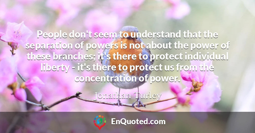 People don't seem to understand that the separation of powers is not about the power of these branches; it's there to protect individual liberty - it's there to protect us from the concentration of power.