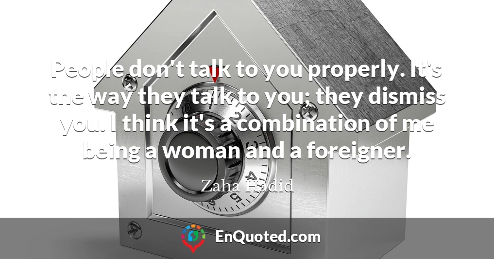 People don't talk to you properly. It's the way they talk to you; they dismiss you. I think it's a combination of me being a woman and a foreigner.