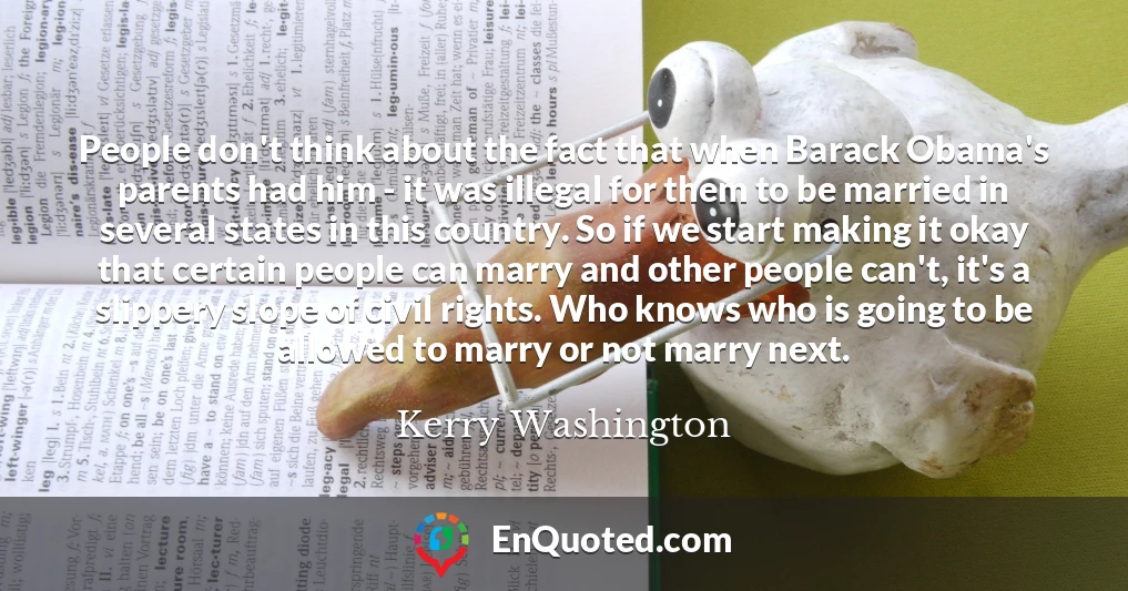 People don't think about the fact that when Barack Obama's parents had him - it was illegal for them to be married in several states in this country. So if we start making it okay that certain people can marry and other people can't, it's a slippery slope of civil rights. Who knows who is going to be allowed to marry or not marry next.