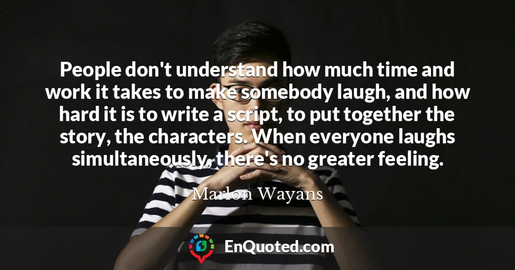 People don't understand how much time and work it takes to make somebody laugh, and how hard it is to write a script, to put together the story, the characters. When everyone laughs simultaneously, there's no greater feeling.