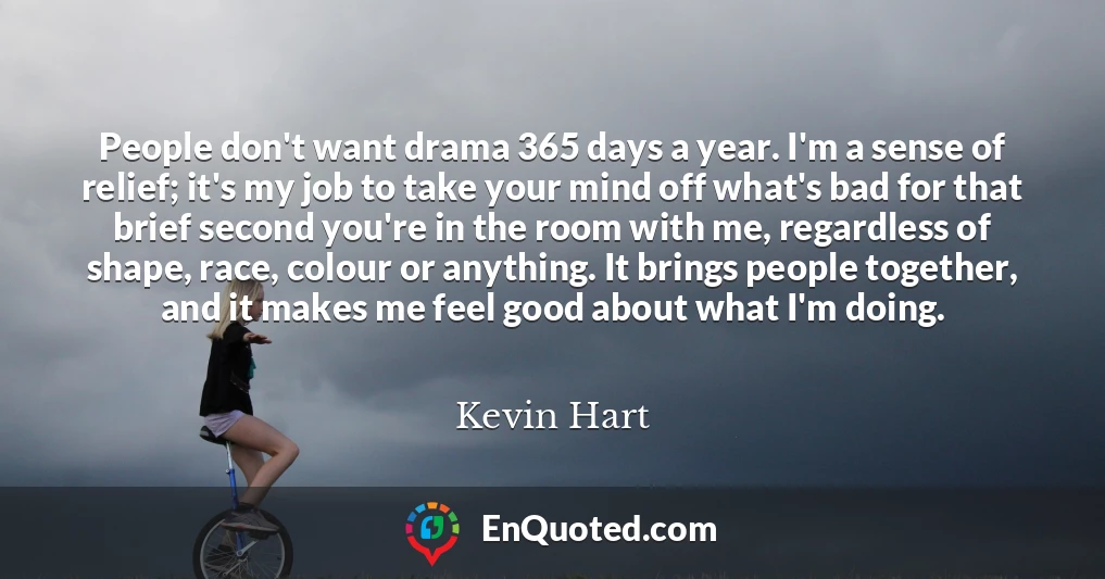 People don't want drama 365 days a year. I'm a sense of relief; it's my job to take your mind off what's bad for that brief second you're in the room with me, regardless of shape, race, colour or anything. It brings people together, and it makes me feel good about what I'm doing.