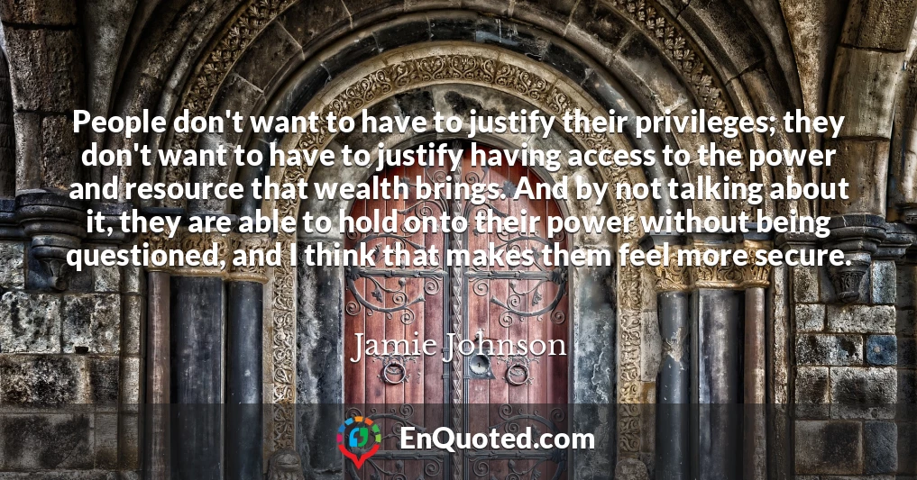 People don't want to have to justify their privileges; they don't want to have to justify having access to the power and resource that wealth brings. And by not talking about it, they are able to hold onto their power without being questioned, and I think that makes them feel more secure.