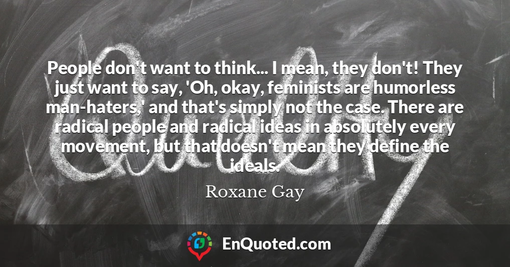 People don't want to think... I mean, they don't! They just want to say, 'Oh, okay, feminists are humorless man-haters,' and that's simply not the case. There are radical people and radical ideas in absolutely every movement, but that doesn't mean they define the ideals.