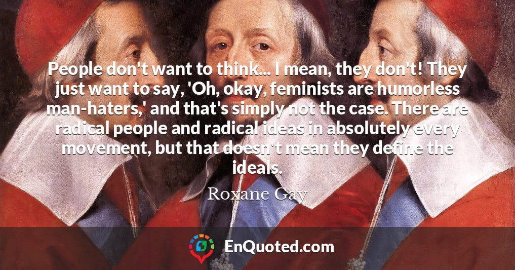 People don't want to think... I mean, they don't! They just want to say, 'Oh, okay, feminists are humorless man-haters,' and that's simply not the case. There are radical people and radical ideas in absolutely every movement, but that doesn't mean they define the ideals.